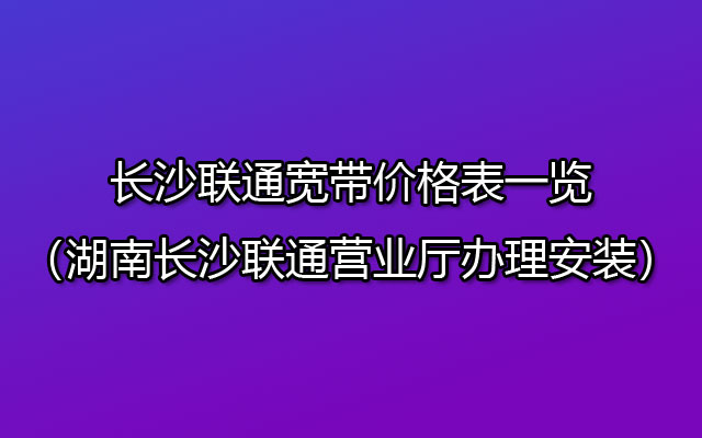 长沙联通宽带价格表一览（湖南长沙联通营业厅办理安装）