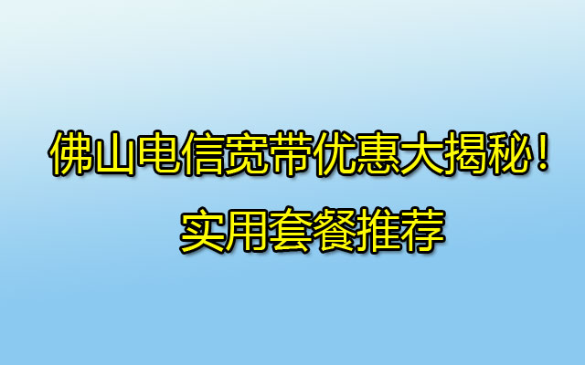 佛山电信宽带优惠大揭秘！实用套餐推荐